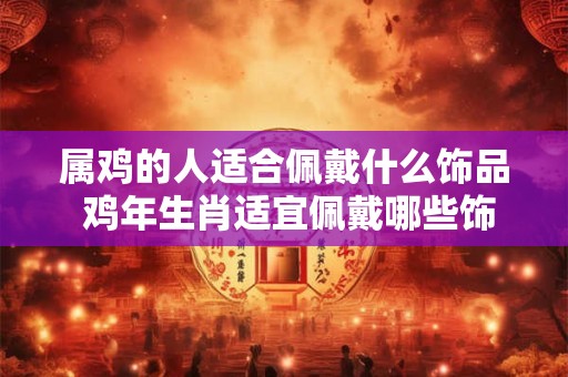 属鸡的人适合佩戴什么饰品 鸡年生肖适宜佩戴哪些饰品