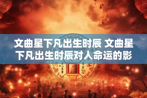 文曲星下凡出生时辰 文曲星下凡出生时辰对人命运的影响是什么
