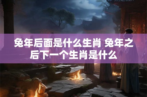 兔年后面是什么生肖 兔年之后下一个生肖是什么
