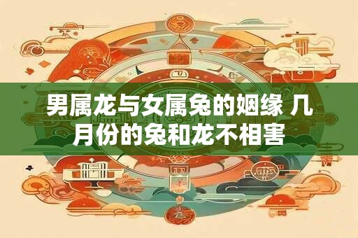 男属龙与女属兔的姻缘 几月份的兔和龙不相害 男属龙与女属兔的姻缘 几月份的兔和龙不相害