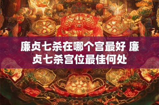 廉贞七杀在哪个宫最好 廉贞七杀宫位最佳何处 廉贞七杀在哪个宫最好 廉贞七杀宫位最佳何处