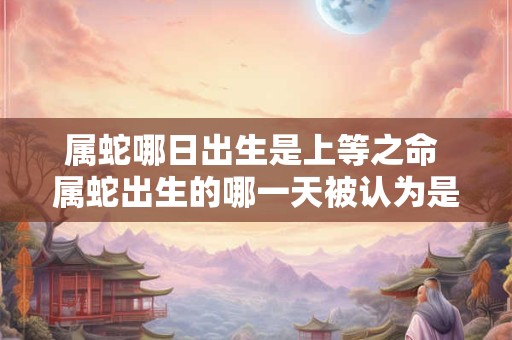 属蛇哪日出生是上等之命 属蛇出生的哪一天被认为是命运上等的
