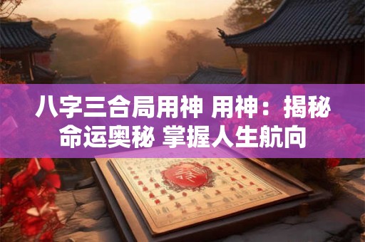 八字三合局用神 用神：揭秘命运奥秘 掌握人生航向
