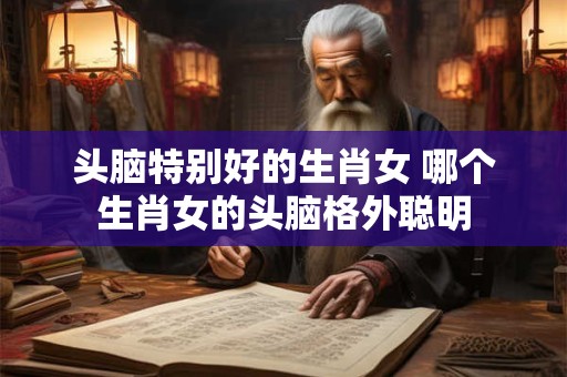 头脑特别好的生肖女 哪个生肖女的头脑格外聪明