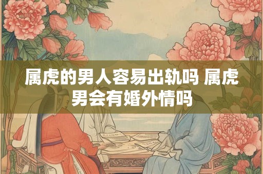 属虎的男人容易出轨吗 属虎男会有婚外情吗