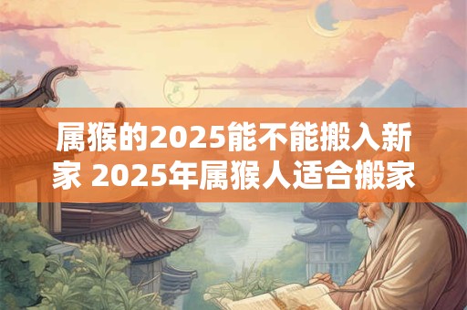 属猴的2025能不能搬入新家 2025年属猴人适合搬家吗