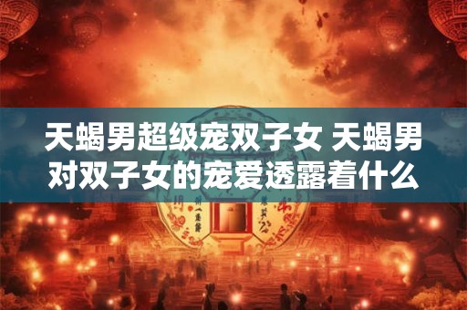 天蝎男超级宠双子女 天蝎男对双子女的宠爱透露着什么