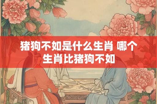猪狗不如是什么生肖 哪个生肖比猪狗不如