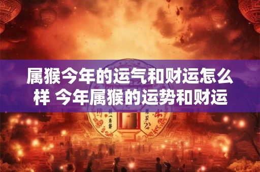 属猴今年的运气和财运怎么样 今年属猴的运势和财运如何