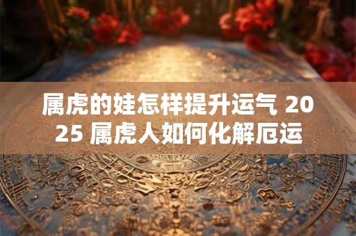 属虎的娃怎样提升运气 2025 属虎人如何化解厄运