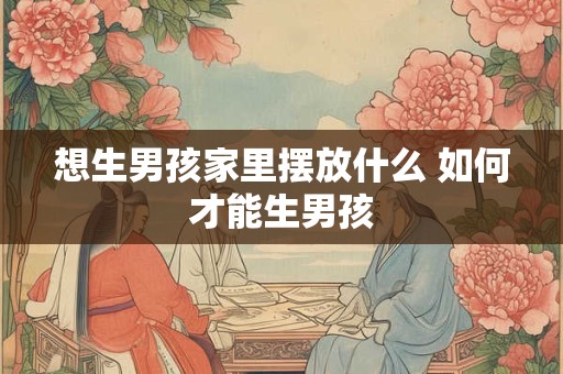 想生男孩家里摆放什么 如何才能生男孩