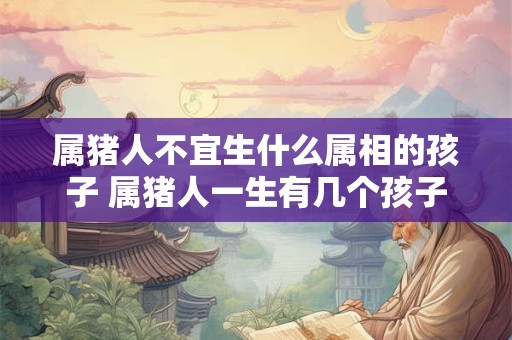 属猪人不宜生什么属相的孩子 属猪人一生有几个孩子