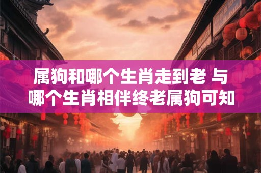 属狗和哪个生肖走到老 与哪个生肖相伴终老属狗可知