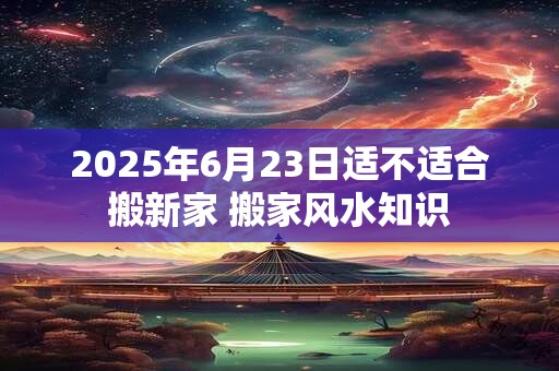 2025年6月23日适不适合搬新家 搬家风水知识