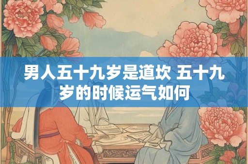 男人五十九岁是道坎 五十九岁的时候运气如何 男人五十九岁是道坎 五十九岁的时候运气如何