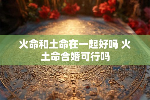 火命和土命在一起好吗 火土命合婚可行吗