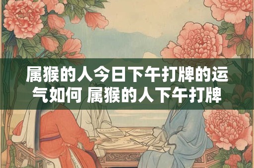 属猴的人今日下午打牌的运气如何 属猴的人下午打牌的运气如何
