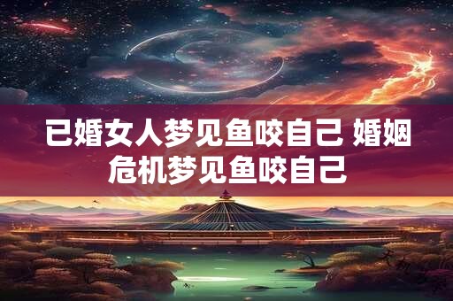 已婚女人梦见鱼咬自己 婚姻危机梦见鱼咬自己