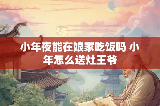 小年夜能在娘家吃饭吗 小年怎么送灶王爷