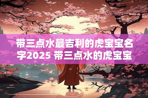 带三点水最吉利的虎宝宝名字2025 带三点水的虎宝宝名字大全 带三点水最吉利的虎宝宝名字2025 带三点水的虎宝宝名字大全