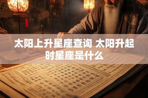 太阳上升星座查询 太阳升起时星座是什么 太阳上升星座查询 太阳升起时星座是什么