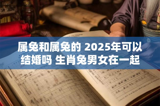 属兔和属兔的 2025年可以结婚吗 生肖兔男女在一起合适不
