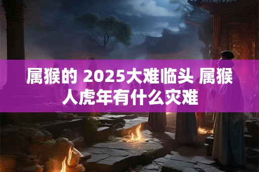 属猴的 2025大难临头 属猴人虎年有什么灾难
