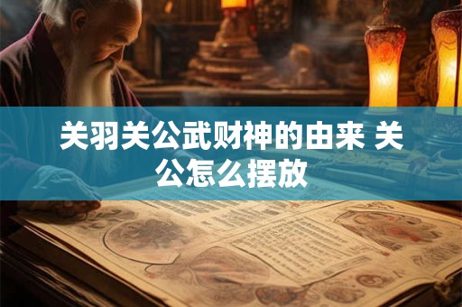 关羽关公武财神的由来 关公怎么摆放