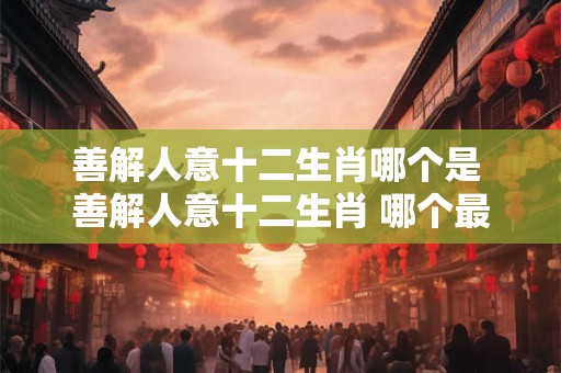 善解人意十二生肖哪个是 善解人意十二生肖 哪个最懂你心