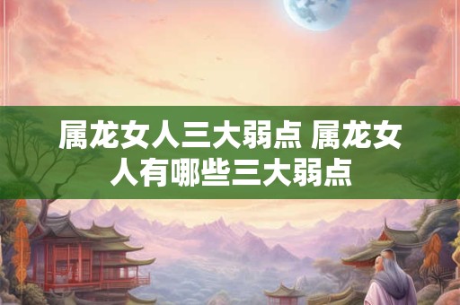 属龙女人三大弱点 属龙女人有哪些三大弱点