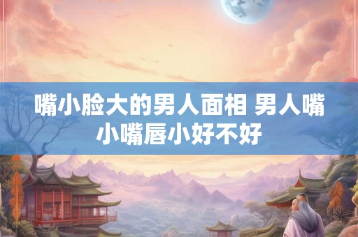 嘴小脸大的男人面相 男人嘴小嘴唇小好不好