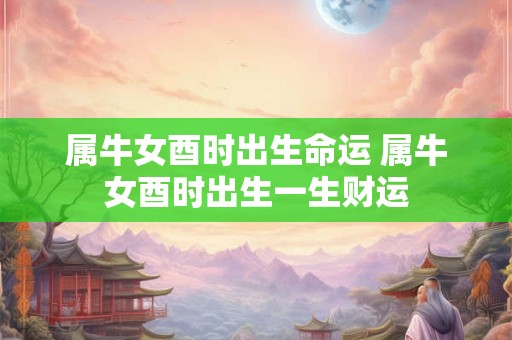 属牛女酉时出生命运 属牛女酉时出生一生财运