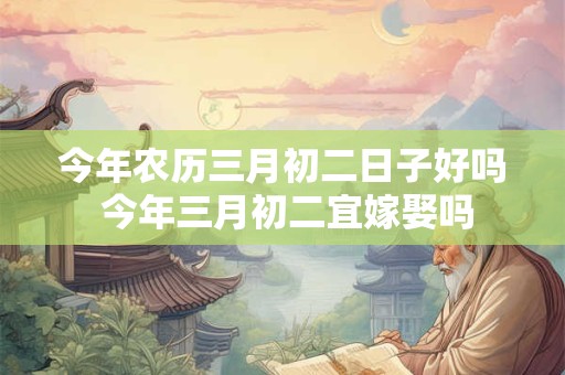 今年农历三月初二日子好吗 今年三月初二宜嫁娶吗 今年农历三月初二日子好吗 今年三月初二宜嫁娶吗