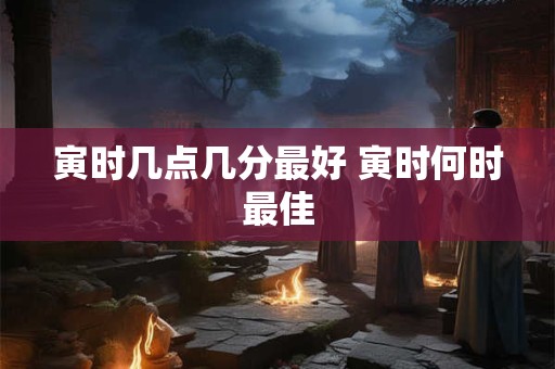 寅时几点几分最好 寅时何时最佳