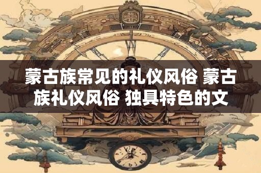 蒙古族常见的礼仪风俗 蒙古族礼仪风俗 独具特色的文化传承