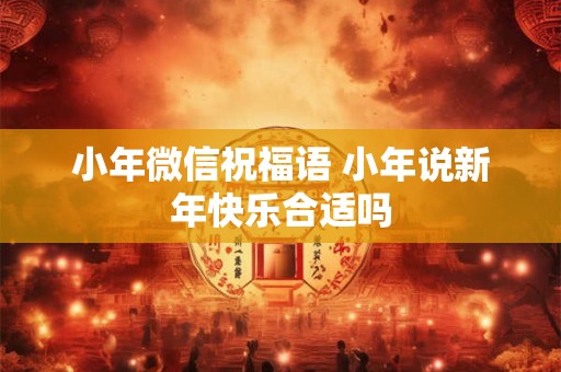 小年微信祝福语 小年说新年快乐合适吗