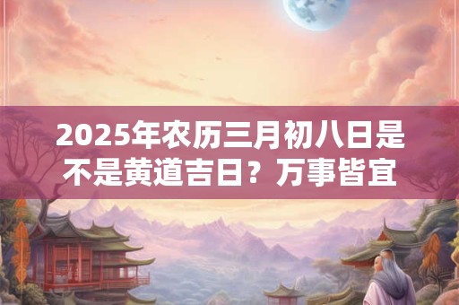 2025年农历三月初八日是不是黄道吉日？万事皆宜