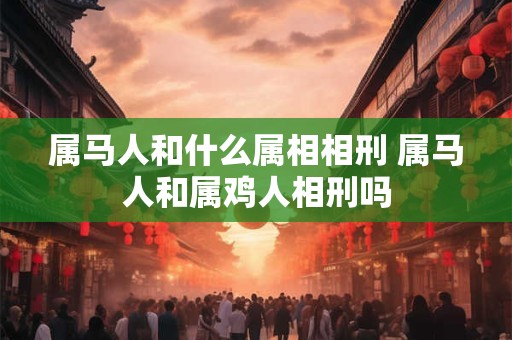 属马人和什么属相相刑 属马人和属鸡人相刑吗