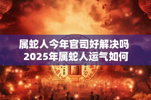 属蛇人今年官司好解决吗 2025年属蛇人运气如何