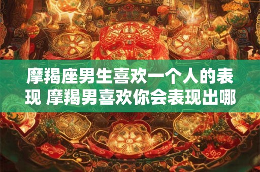 摩羯座男生喜欢一个人的表现 摩羯男喜欢你会表现出哪些迹象