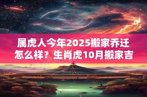 属虎人今年2025搬家乔迁怎么样？生肖虎10月搬家吉日
