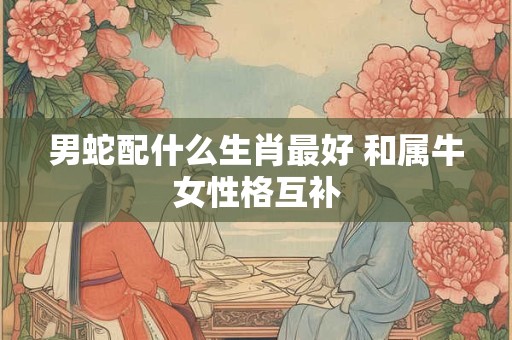 男蛇配什么生肖最好 和属牛女性格互补