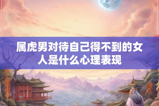 属虎男对待自己得不到的女人是什么心理表现