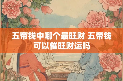 五帝钱中哪个最旺财 五帝钱可以催旺财运吗