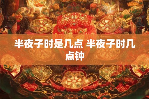 半夜子时是几点 半夜子时几点钟