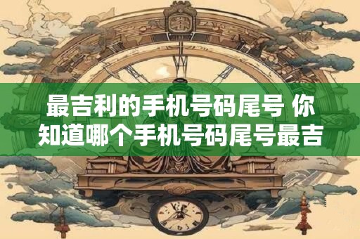 最吉利的手机号码尾号 你知道哪个手机号码尾号最吉利吗
