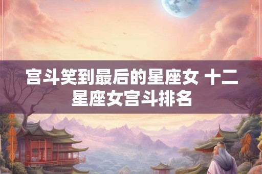 宫斗笑到最后的星座女 十二星座女宫斗排名
