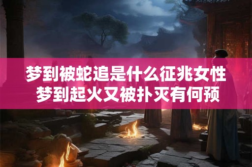 梦到被蛇追是什么征兆女性 梦到起火又被扑灭有何预兆