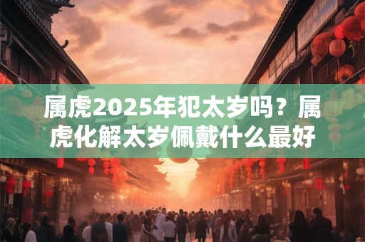 属虎2025年犯太岁吗?属虎化解太岁佩戴什么最好 属虎2025年犯太岁吗?属虎化解太岁佩戴什么最好