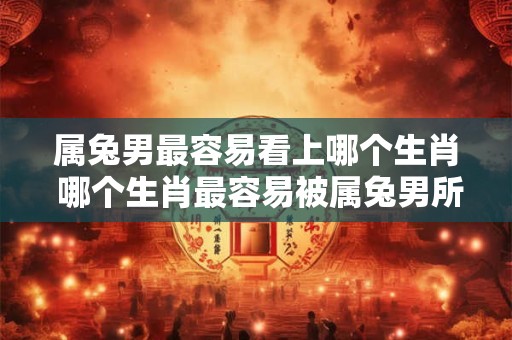 属兔男最容易看上哪个生肖 哪个生肖最容易被属兔男所喜欢